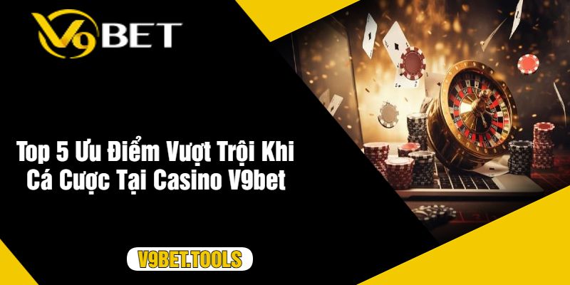 Top 5 Ưu Điểm Vượt Trội Khi Cá Cược Tại Casino V9bet